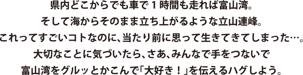 県内どこからでも車で1時間も走れば富山湾。そして海からそのまま立ち上がるような立山連峰。これってすごいコトなのに、当たり前に思って生きてきてしまった…。大切なことに気づいたら、さあ、みんなで手をつないで富山湾をグルッとかこんで「大好き！」を伝えるハグしよう。